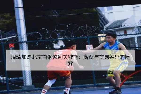 周琦加盟北京首钢谈判关键期：薪资与交易筹码的博弈